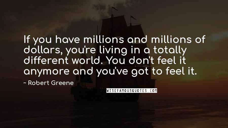 Robert Greene Quotes: If you have millions and millions of dollars, you're living in a totally different world. You don't feel it anymore and you've got to feel it.