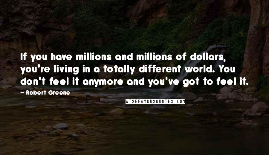 Robert Greene Quotes: If you have millions and millions of dollars, you're living in a totally different world. You don't feel it anymore and you've got to feel it.