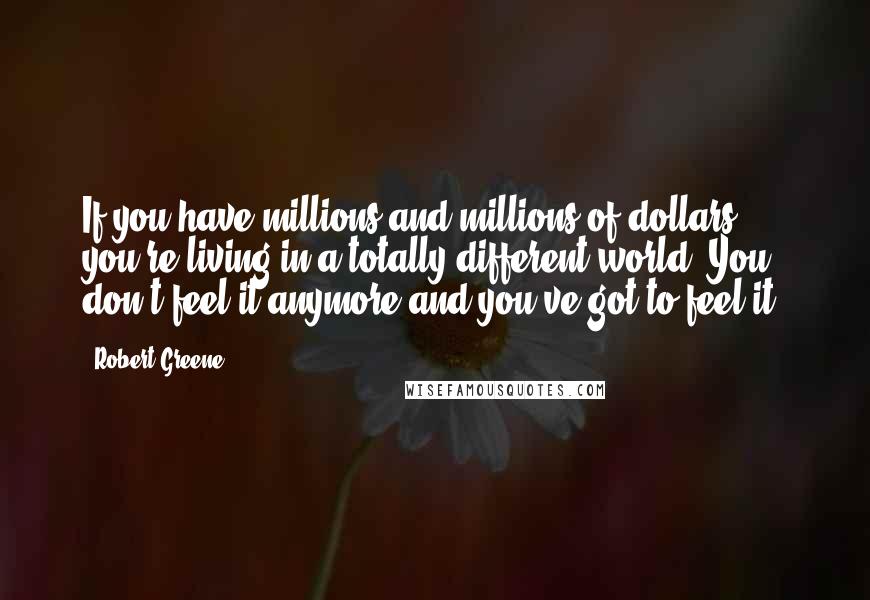 Robert Greene Quotes: If you have millions and millions of dollars, you're living in a totally different world. You don't feel it anymore and you've got to feel it.