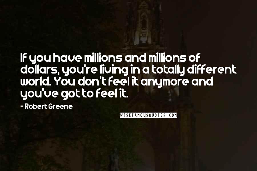 Robert Greene Quotes: If you have millions and millions of dollars, you're living in a totally different world. You don't feel it anymore and you've got to feel it.