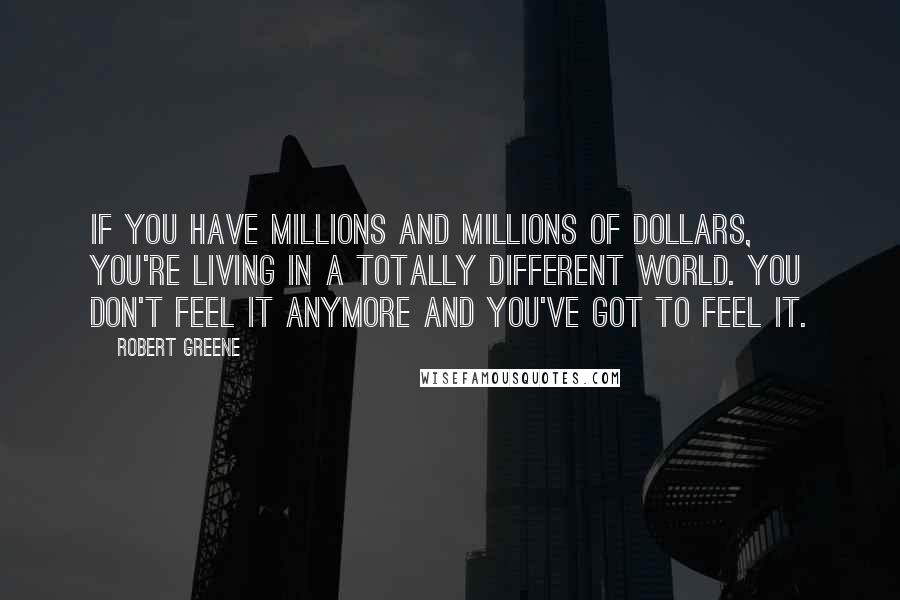 Robert Greene Quotes: If you have millions and millions of dollars, you're living in a totally different world. You don't feel it anymore and you've got to feel it.