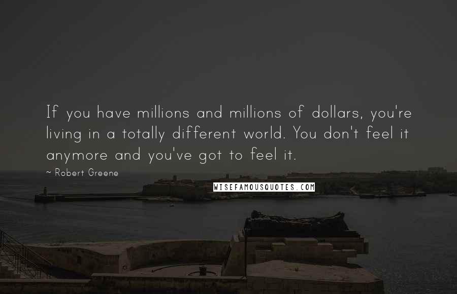 Robert Greene Quotes: If you have millions and millions of dollars, you're living in a totally different world. You don't feel it anymore and you've got to feel it.