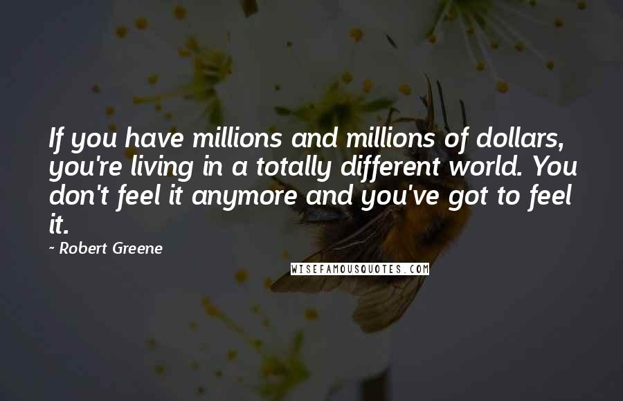 Robert Greene Quotes: If you have millions and millions of dollars, you're living in a totally different world. You don't feel it anymore and you've got to feel it.