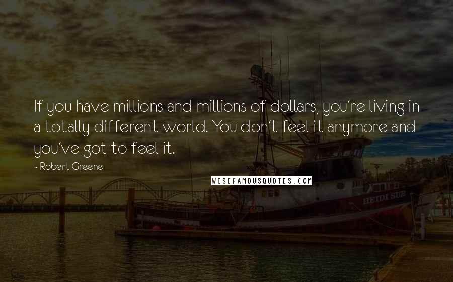 Robert Greene Quotes: If you have millions and millions of dollars, you're living in a totally different world. You don't feel it anymore and you've got to feel it.