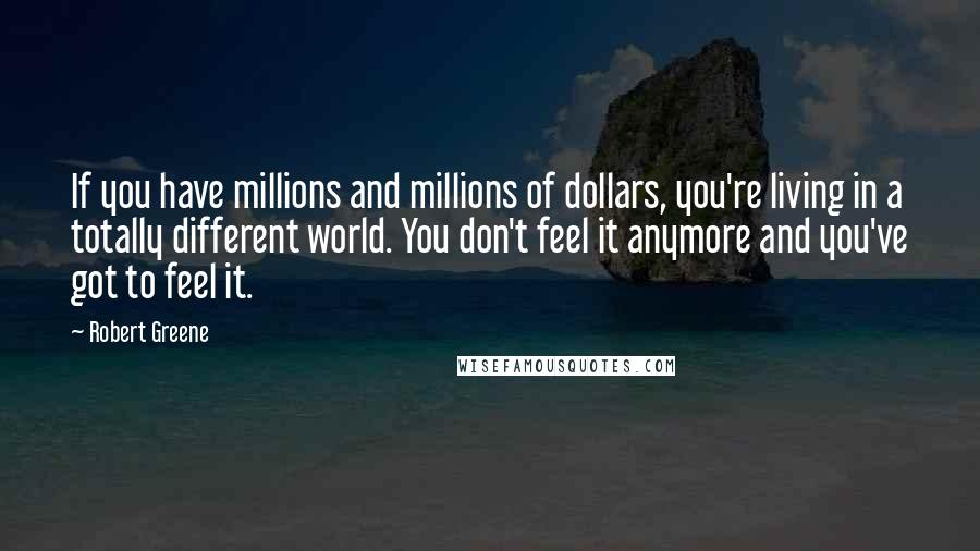 Robert Greene Quotes: If you have millions and millions of dollars, you're living in a totally different world. You don't feel it anymore and you've got to feel it.