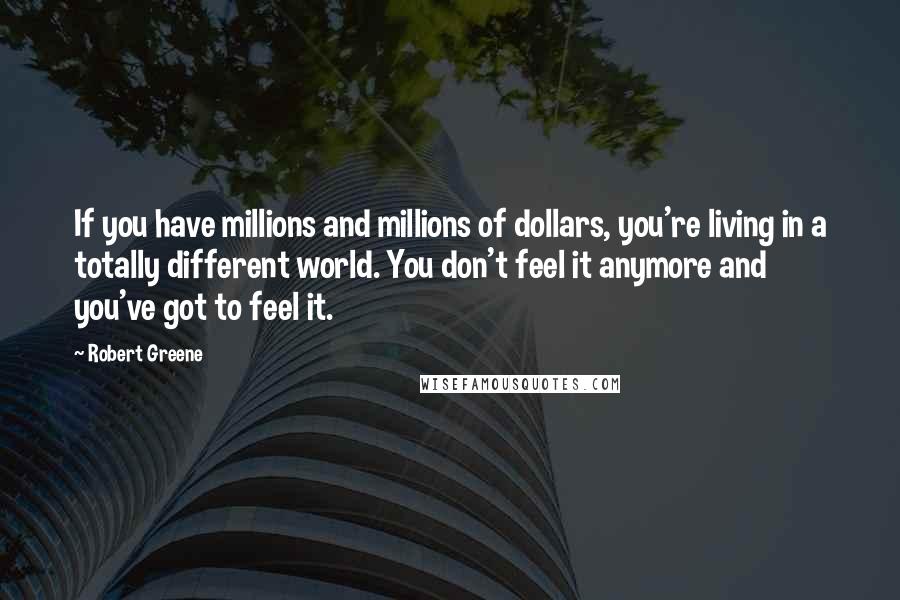 Robert Greene Quotes: If you have millions and millions of dollars, you're living in a totally different world. You don't feel it anymore and you've got to feel it.
