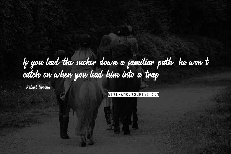 Robert Greene Quotes: If you lead the sucker down a familiar path, he won't catch on when you lead him into a trap.