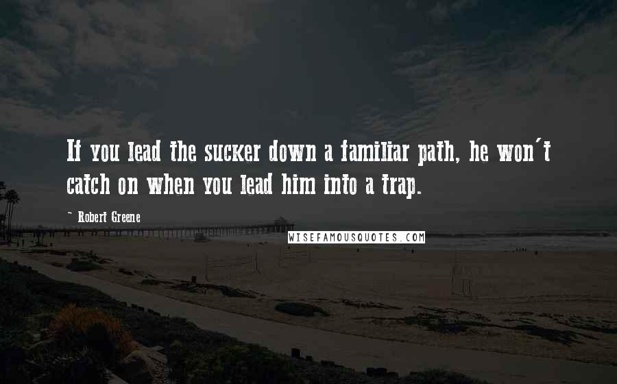 Robert Greene Quotes: If you lead the sucker down a familiar path, he won't catch on when you lead him into a trap.