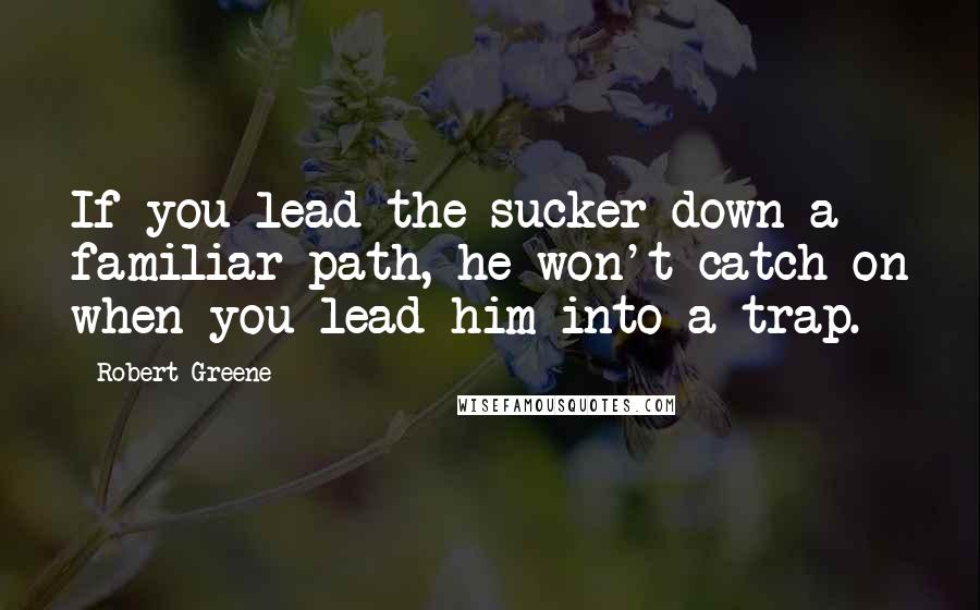 Robert Greene Quotes: If you lead the sucker down a familiar path, he won't catch on when you lead him into a trap.