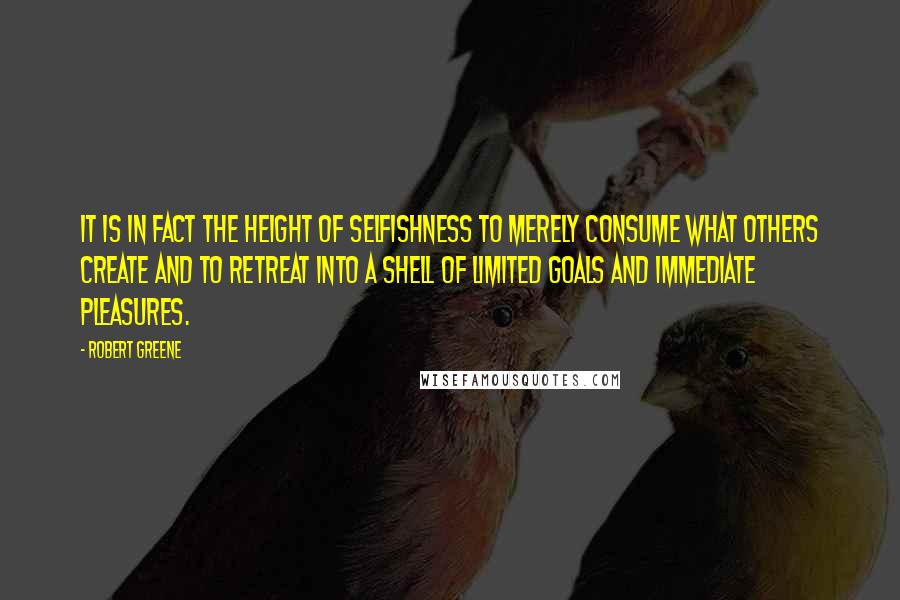 Robert Greene Quotes: It is in fact the height of selfishness to merely consume what others create and to retreat into a shell of limited goals and immediate pleasures.