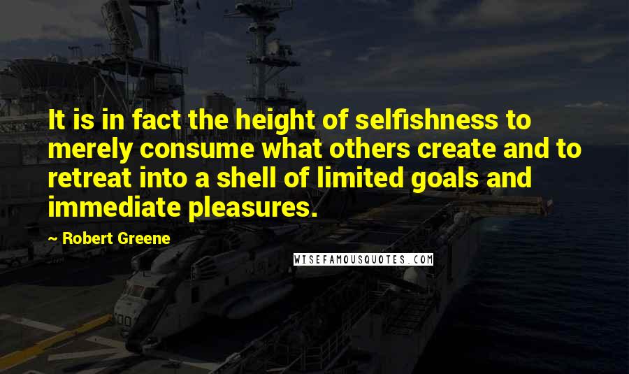 Robert Greene Quotes: It is in fact the height of selfishness to merely consume what others create and to retreat into a shell of limited goals and immediate pleasures.