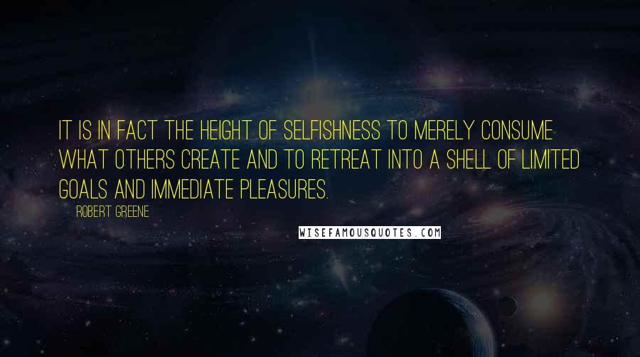 Robert Greene Quotes: It is in fact the height of selfishness to merely consume what others create and to retreat into a shell of limited goals and immediate pleasures.