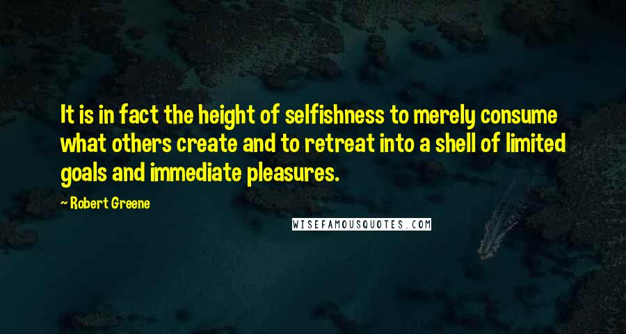 Robert Greene Quotes: It is in fact the height of selfishness to merely consume what others create and to retreat into a shell of limited goals and immediate pleasures.