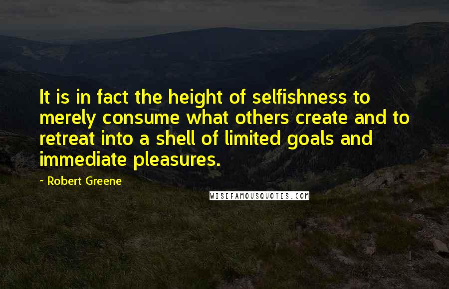 Robert Greene Quotes: It is in fact the height of selfishness to merely consume what others create and to retreat into a shell of limited goals and immediate pleasures.