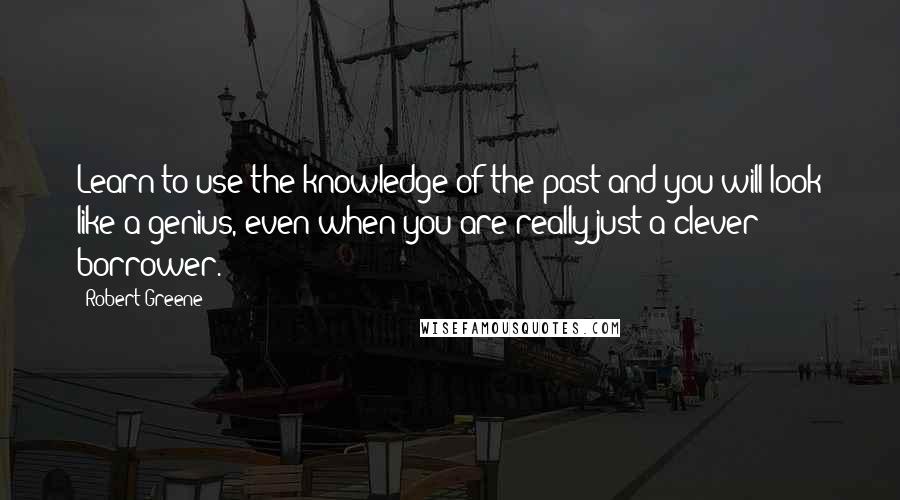Robert Greene Quotes: Learn to use the knowledge of the past and you will look like a genius, even when you are really just a clever borrower.