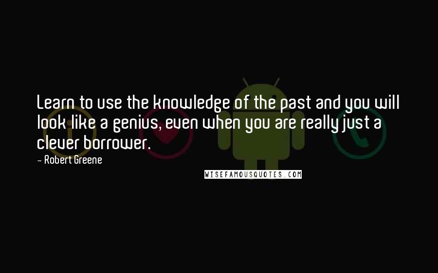 Robert Greene Quotes: Learn to use the knowledge of the past and you will look like a genius, even when you are really just a clever borrower.