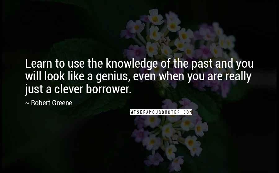 Robert Greene Quotes: Learn to use the knowledge of the past and you will look like a genius, even when you are really just a clever borrower.