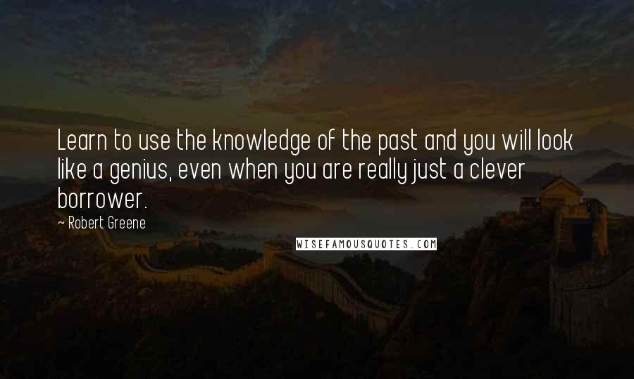 Robert Greene Quotes: Learn to use the knowledge of the past and you will look like a genius, even when you are really just a clever borrower.