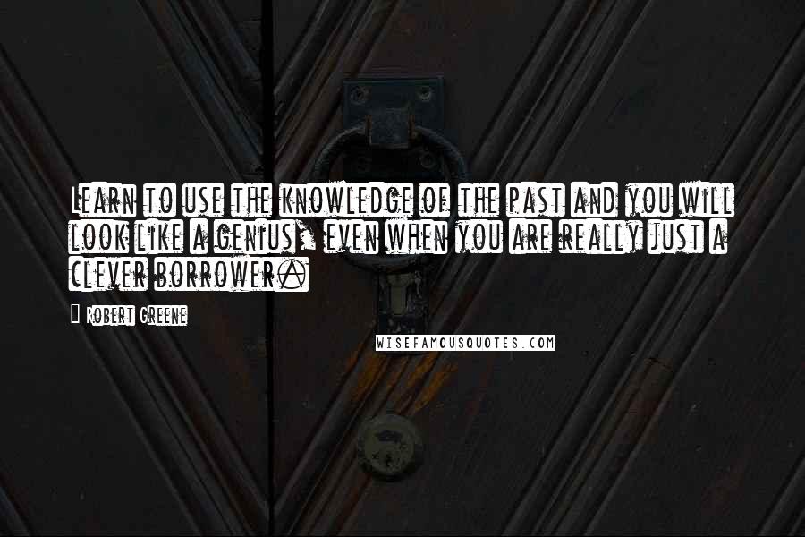 Robert Greene Quotes: Learn to use the knowledge of the past and you will look like a genius, even when you are really just a clever borrower.