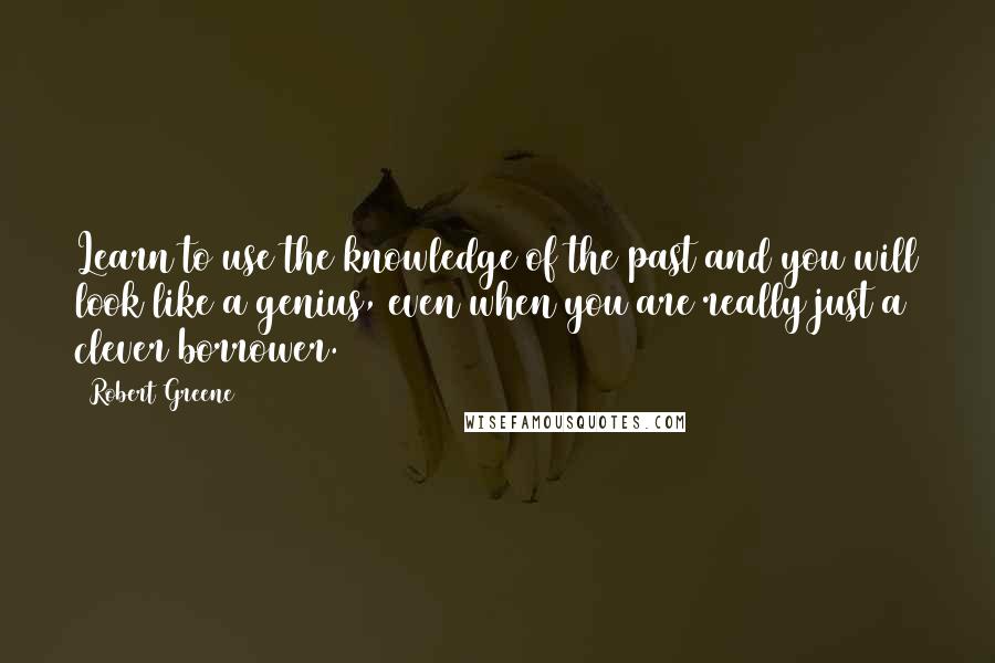 Robert Greene Quotes: Learn to use the knowledge of the past and you will look like a genius, even when you are really just a clever borrower.