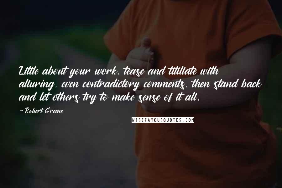 Robert Greene Quotes: Little about your work, tease and titillate with alluring, even contradictory comments, then stand back and let others try to make sense of it all.
