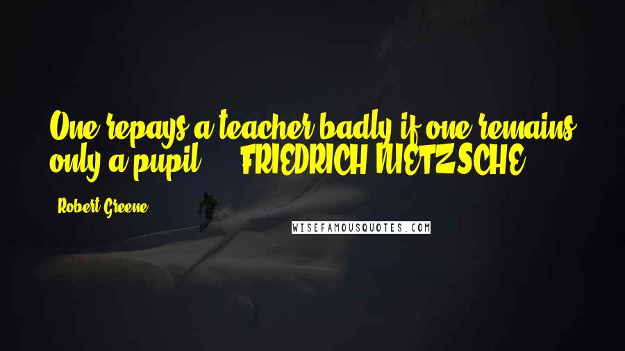 Robert Greene Quotes: One repays a teacher badly if one remains only a pupil. - FRIEDRICH NIETZSCHE