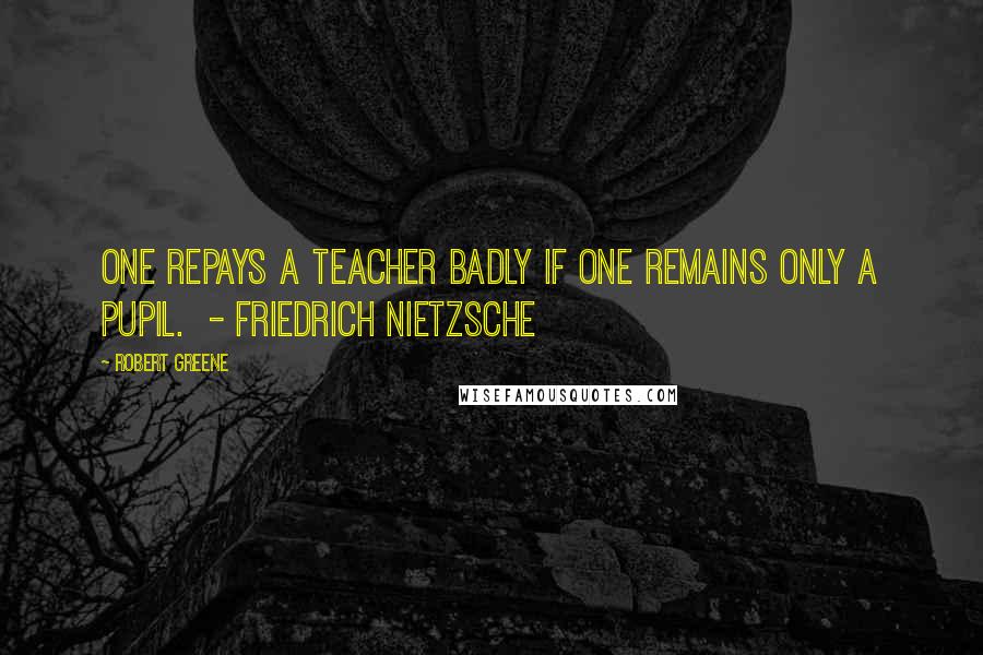 Robert Greene Quotes: One repays a teacher badly if one remains only a pupil. - FRIEDRICH NIETZSCHE