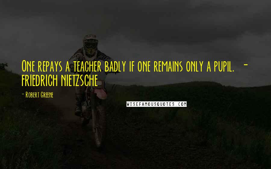 Robert Greene Quotes: One repays a teacher badly if one remains only a pupil. - FRIEDRICH NIETZSCHE