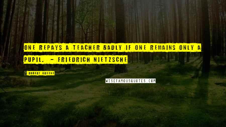 Robert Greene Quotes: One repays a teacher badly if one remains only a pupil. - FRIEDRICH NIETZSCHE