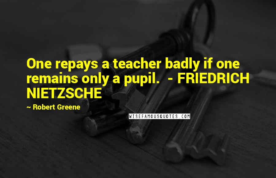 Robert Greene Quotes: One repays a teacher badly if one remains only a pupil. - FRIEDRICH NIETZSCHE