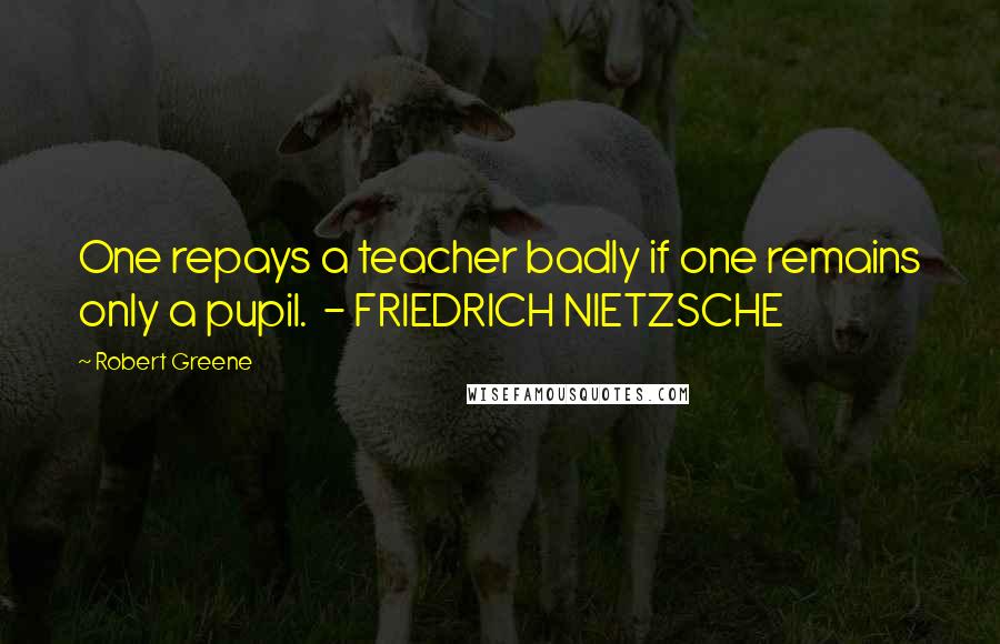 Robert Greene Quotes: One repays a teacher badly if one remains only a pupil. - FRIEDRICH NIETZSCHE