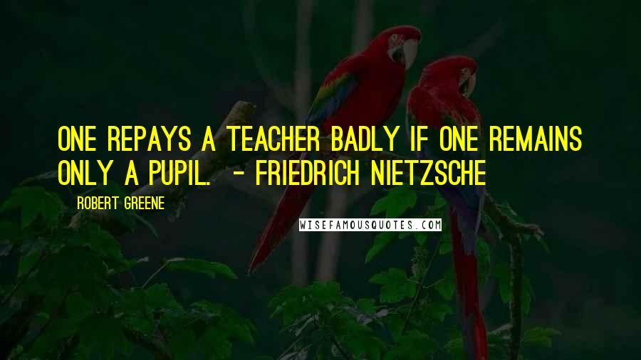 Robert Greene Quotes: One repays a teacher badly if one remains only a pupil. - FRIEDRICH NIETZSCHE