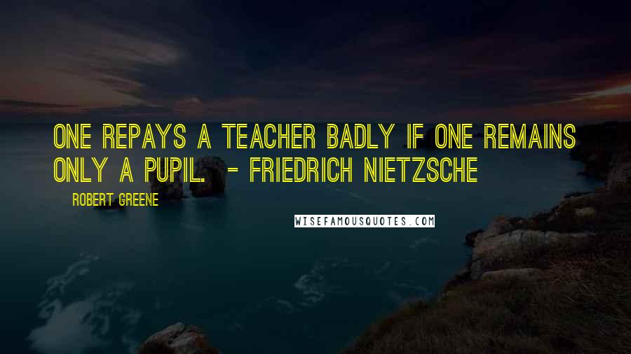 Robert Greene Quotes: One repays a teacher badly if one remains only a pupil. - FRIEDRICH NIETZSCHE