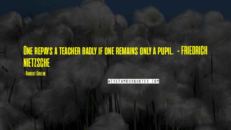 Robert Greene Quotes: One repays a teacher badly if one remains only a pupil. - FRIEDRICH NIETZSCHE