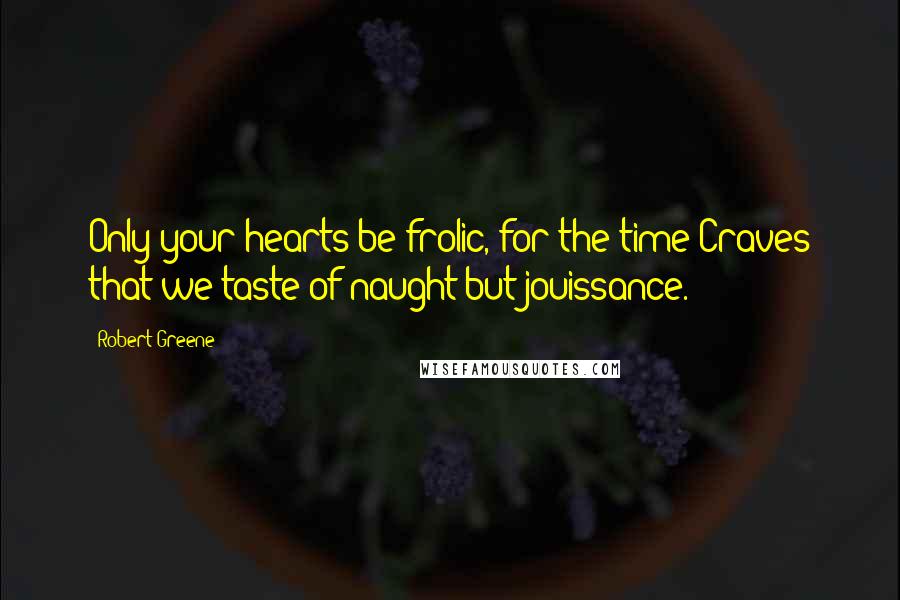 Robert Greene Quotes: Only your hearts be frolic, for the time Craves that we taste of naught but jouissance.