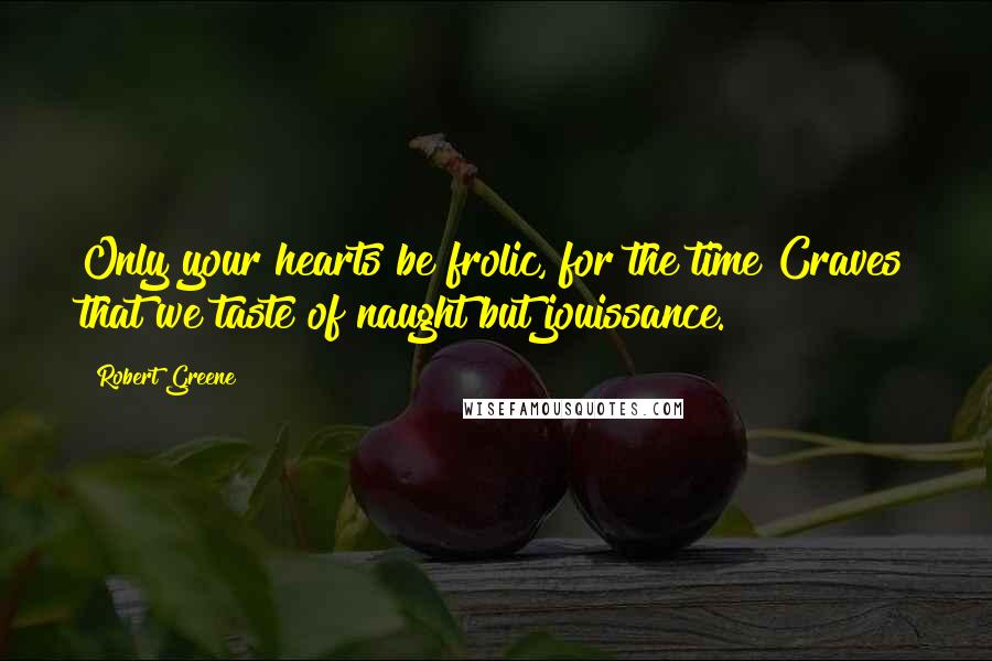 Robert Greene Quotes: Only your hearts be frolic, for the time Craves that we taste of naught but jouissance.