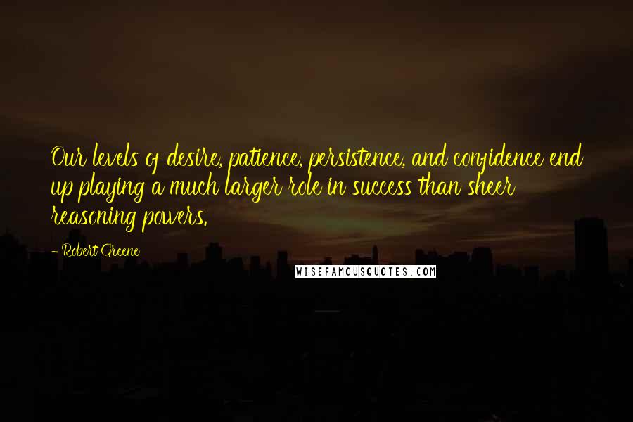 Robert Greene Quotes: Our levels of desire, patience, persistence, and confidence end up playing a much larger role in success than sheer reasoning powers.