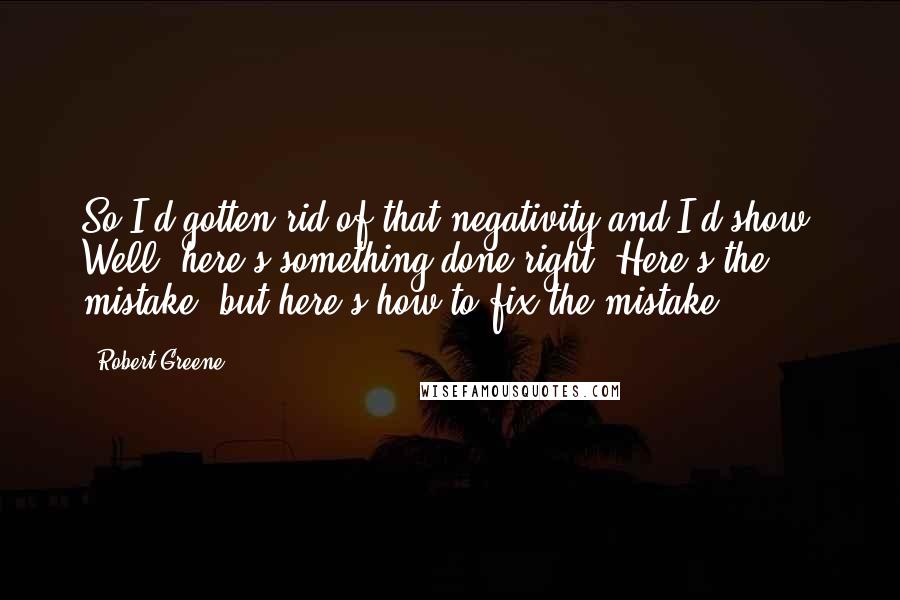 Robert Greene Quotes: So I'd gotten rid of that negativity and I'd show, Well, here's something done right. Here's the mistake, but here's how to fix the mistake.