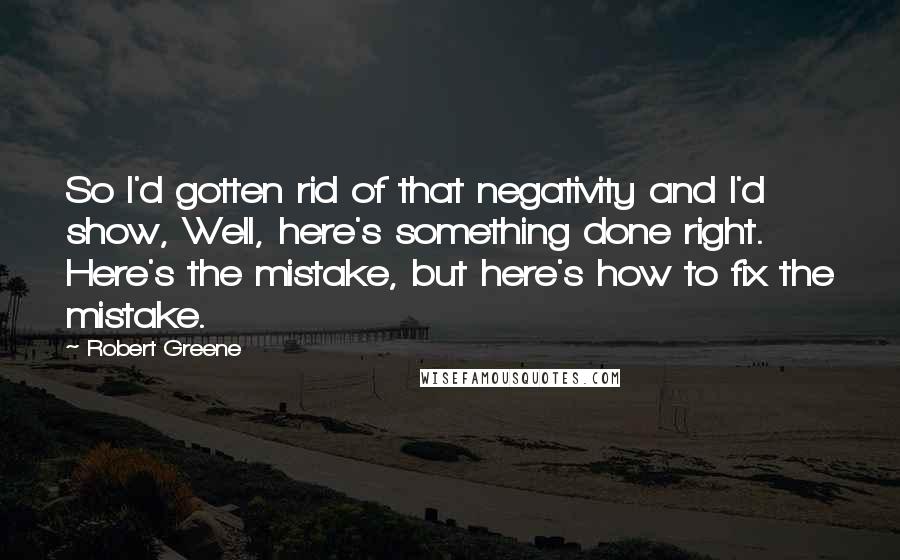 Robert Greene Quotes: So I'd gotten rid of that negativity and I'd show, Well, here's something done right. Here's the mistake, but here's how to fix the mistake.