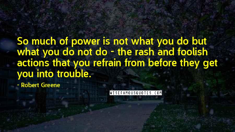 Robert Greene Quotes: So much of power is not what you do but what you do not do - the rash and foolish actions that you refrain from before they get you into trouble.