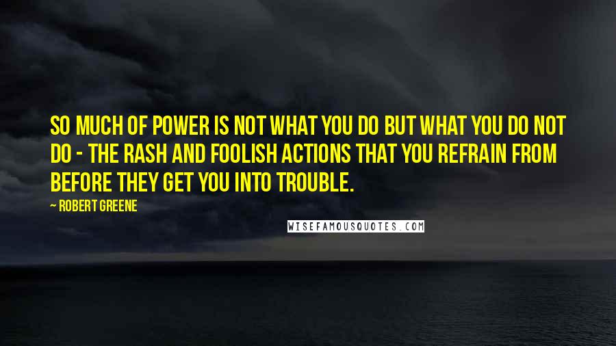 Robert Greene Quotes: So much of power is not what you do but what you do not do - the rash and foolish actions that you refrain from before they get you into trouble.