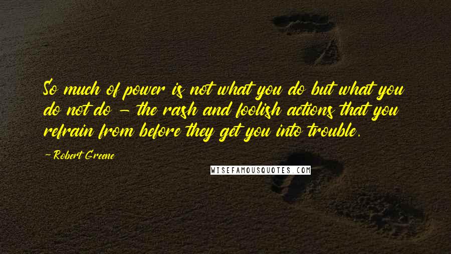 Robert Greene Quotes: So much of power is not what you do but what you do not do - the rash and foolish actions that you refrain from before they get you into trouble.