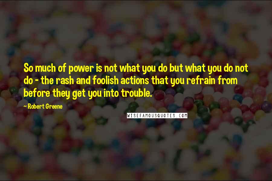 Robert Greene Quotes: So much of power is not what you do but what you do not do - the rash and foolish actions that you refrain from before they get you into trouble.