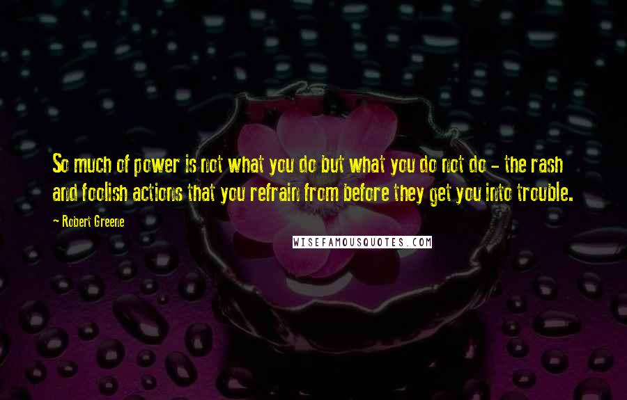 Robert Greene Quotes: So much of power is not what you do but what you do not do - the rash and foolish actions that you refrain from before they get you into trouble.