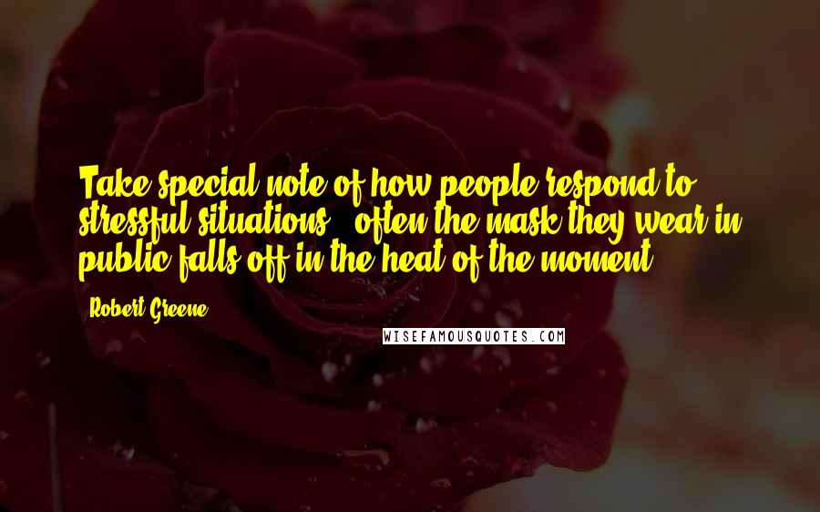 Robert Greene Quotes: Take special note of how people respond to stressful situations - often the mask they wear in public falls off in the heat of the moment.