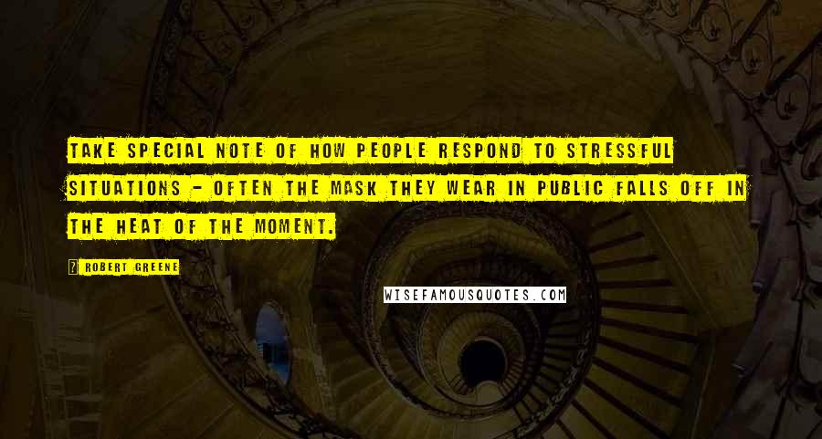 Robert Greene Quotes: Take special note of how people respond to stressful situations - often the mask they wear in public falls off in the heat of the moment.