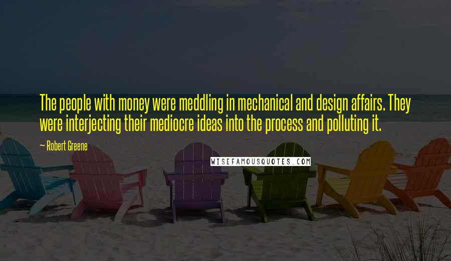 Robert Greene Quotes: The people with money were meddling in mechanical and design affairs. They were interjecting their mediocre ideas into the process and polluting it.
