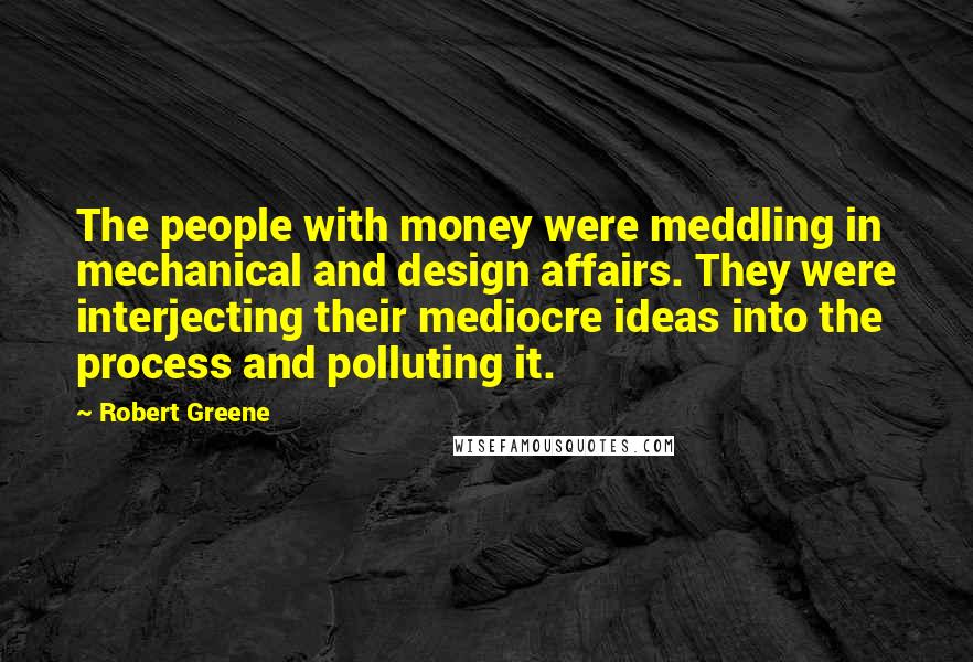 Robert Greene Quotes: The people with money were meddling in mechanical and design affairs. They were interjecting their mediocre ideas into the process and polluting it.