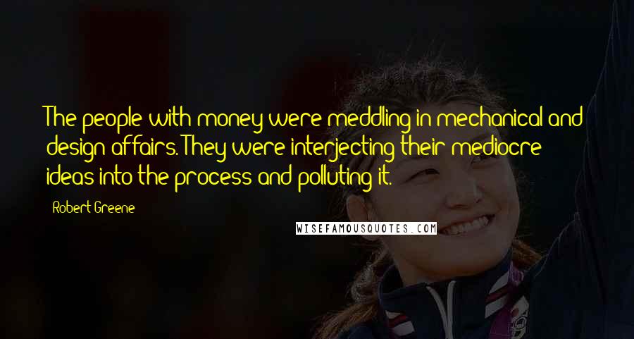 Robert Greene Quotes: The people with money were meddling in mechanical and design affairs. They were interjecting their mediocre ideas into the process and polluting it.