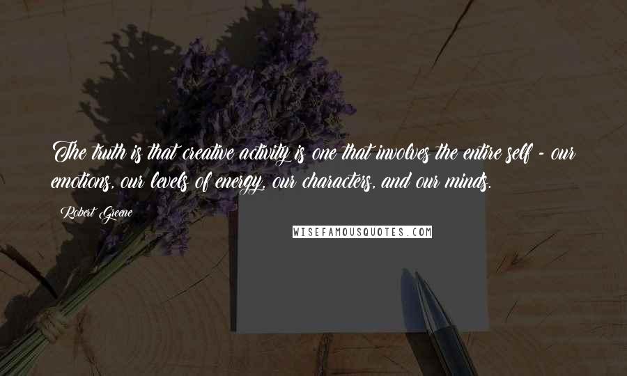 Robert Greene Quotes: The truth is that creative activity is one that involves the entire self - our emotions, our levels of energy, our characters, and our minds.